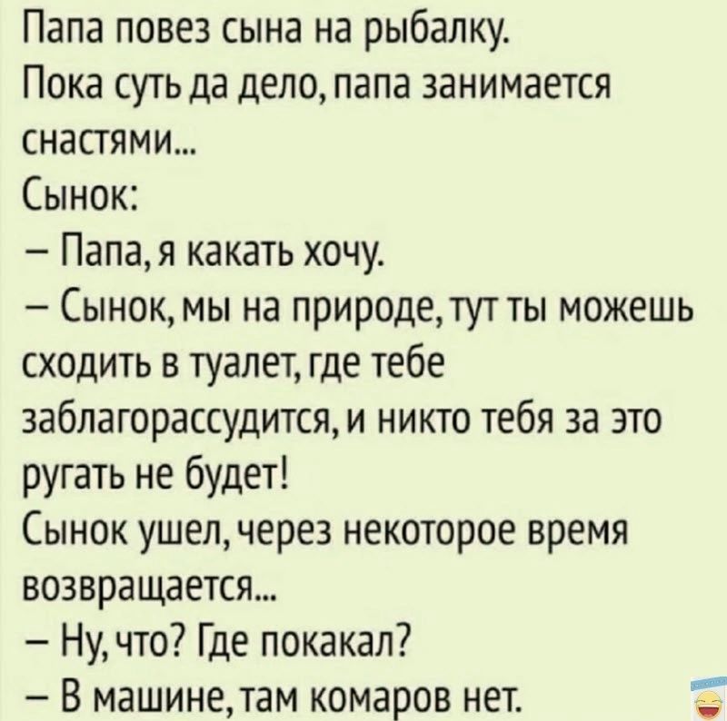 Папа повез сына на рыбалку Пока суть да дело папа занимается снастями Сынок Папая какать хочу Сынокмы на природетут ты можешь сходить в туалет где тебе заблагорассудитсям никто тебя за это ругать не будет Сынок ушел через некоторое время возвращается Ну что Где покакал В машинетам комаров нет