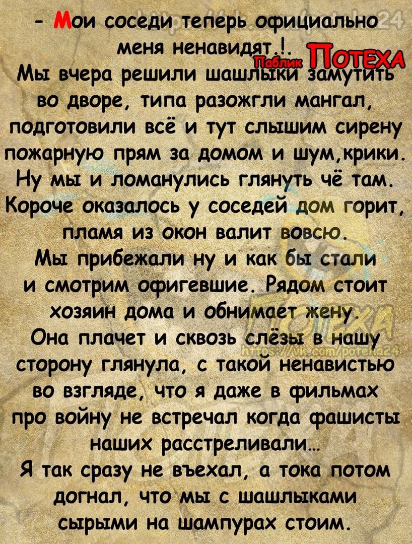 Мои соседи теперь официально меня ненавидят Мьт вчера решили шцш во дворе типа разожгли мангал подготовили всё и тут слышим сирену пожарную прям за домом и шумкрики Ну мы и ломанулись глянуть чё там Короче оказались у соседей дом горит гіламя из окон валит вовсюа Мьт прибежалину и как бы стали и смотрим офигевшие Рядом стоит _ хозяин дома и обнимает жену Она плачет и сквозь слёз нашу сторону гляну