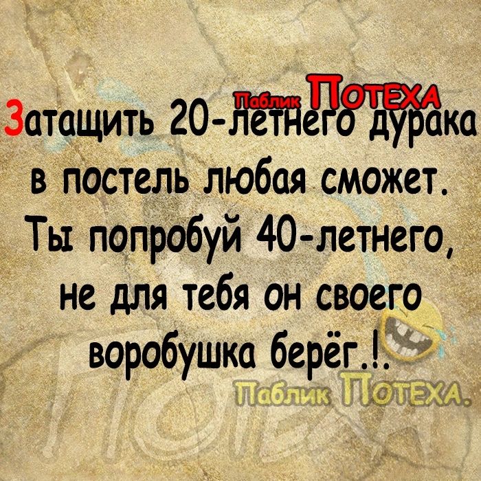 Затащить 20 НЁПЭЁЁБЁМ в постель любая сможет Ты попробуй 40 летнего 3 не для тебя он своего воробушка берёг п щз _а гдщ