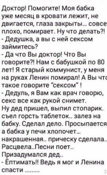 доктор Помогите Моя бабка уже месяц в кровати лежит не двигается глаза закрыты совсе плохо помирает Ну что делать Дедушка а вы с ней сексом займитесь Да что Вы доктор Что Вы говорите Нам с бабушкой по 80 лет Я старый коммунист у меня на руках Ленин помирал А Вы чтг такое говорите сексом дедуль я Вам как врач говорю секс все как рукой снимет Ну дед пришел выпил стопарик съел горсть таблеток залез н