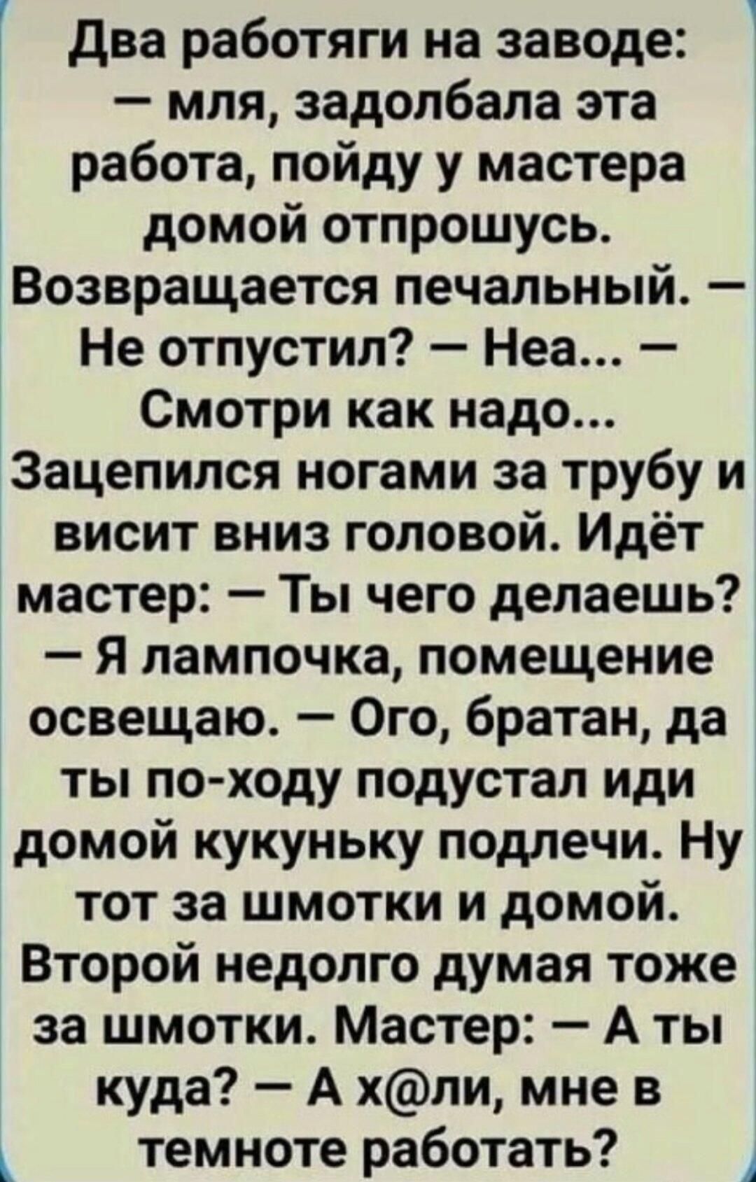 два работяги на заводе мля задолбапа эта работа пойду у мастера домой отпрошусь Возвращается печальный Не отпустил Неа Смотри как надо Зацепился ногами за трубу и висит вниз головой Идёт мастер Ты чего делаешь Я лампочка помещение освещаю Ого братан да ты по ходу подустал иди домой кукуньку подпечи Ну тот за шмотки и домой Второй недолго думая тоже за шмотки Мастер А ты куда А хпи мне в темноте ра