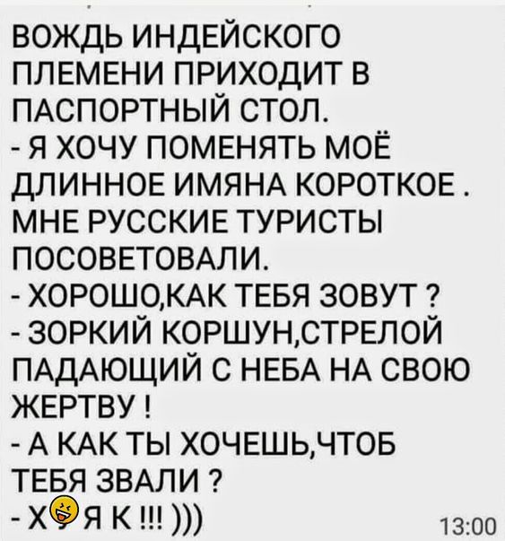 вождь ИНДЕЙСКОГО ПЛЕМЕНИ приходит в ПАСПОРТНЫЙ стол я хочу поменять моЕ длинное ИМЯНА коротков МНЕ РУССКИЕ туристы ПОСОВЕТОВАЛИ Х0Р0Ш0КАК ТЕБЯ зовут зоркий КОРШУНСТРЕП0Й ПАДАЮЩИЙ с НЕБА НА свою ЖЕРТВУ А КАК ты ХОЧЕШЬЧТОБ ТЕБЯ ЗВАЛИ Х9Я К 1300