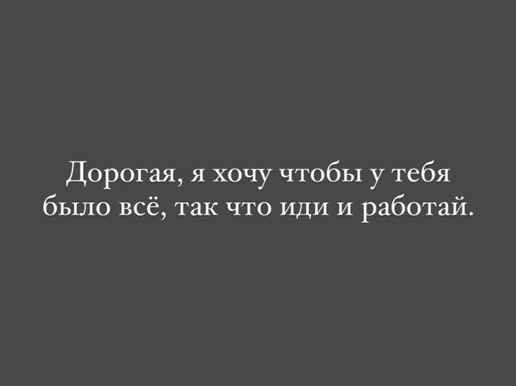 Дорогая я хочу чтобы у тебя было всё так что иди и работай