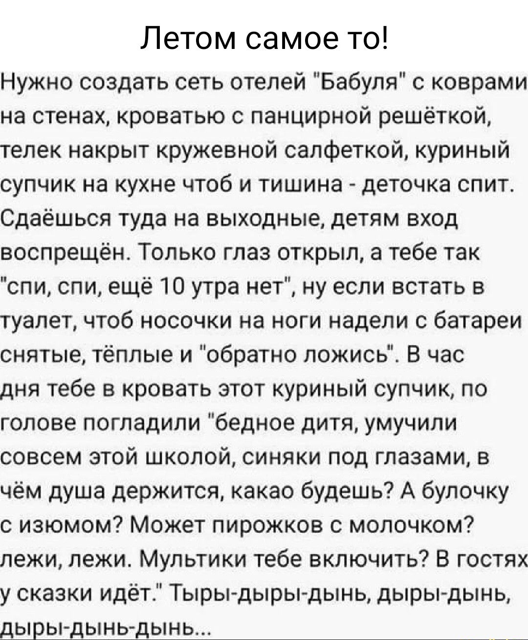 Летом самое то Нужно создать сеть отелей Бабуля с коврами на стенах кроватью с панцирной решёткой телек накрыт кружевной салфеткой куриный супчик на кухне чтоб и тишина деточка спит Сдаёшься туда на выходные детям вход воспрещён Только глаз открыл а тебе так спи спи ещё 10 утра нет ну если встать в туалет чтоб носочки на ноги недели с батареи снятые тёплые и обратно ложись В час дня тебе в кровать