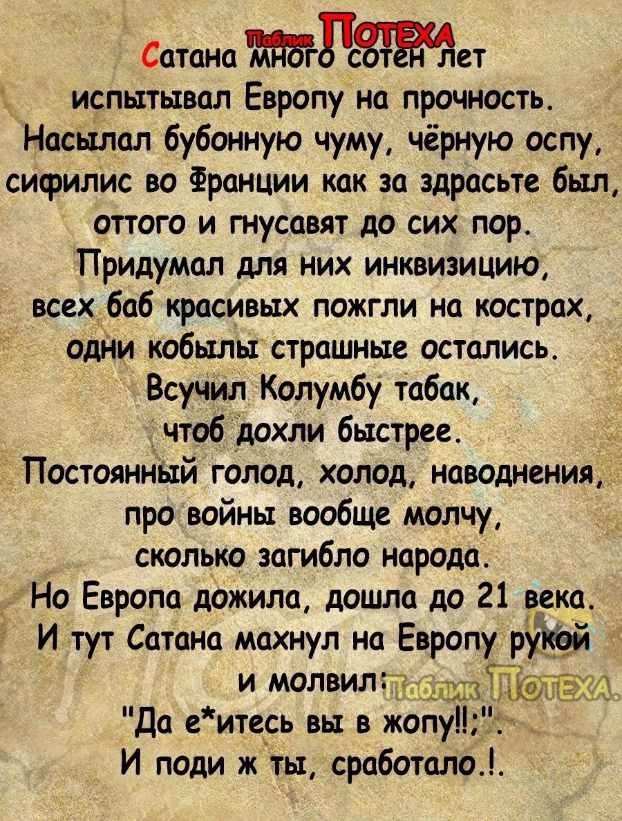 Сатана Пет испытывал Европу на прочность Насылал бубонную чуму чёрную оспу сифилис во Франции как за здрасьте был оттого и гнусцвят до сих пор Придумал для них инквизицию всех баб красивых пожгли на кострах одни кобылыстрашные остались ВсуЧил Колумбу табак чтобдохли быстрее Постоянный голод холод наводнения про войны вообще молчу сколько загибло народа Но Европа дожила дошла до 21 века И тут Сатан