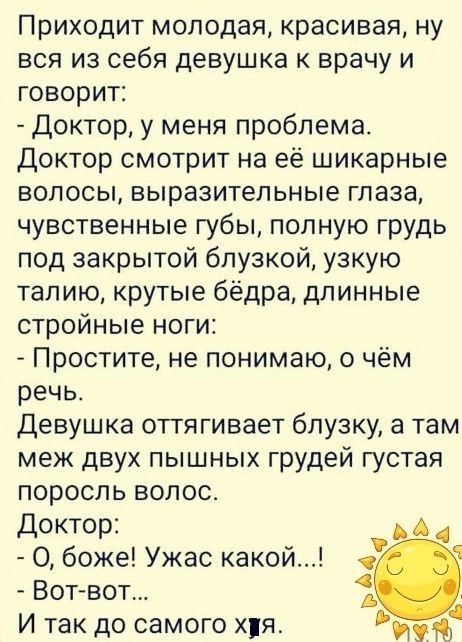 Приходит молодая красивая ну вся из себя девушка врачу и говорит Доктор у меня проблема доктор смотрит на её шикарные волосы выразительные глаза чувственные губы полную грудь под закрытой бпузкой узкую талию крутые бёдра длинные стройные ноги Простите не понимаю о чём речьс Девушка оттягивает блузку а там меж двух пышных грудей густая поросль волос Доктор О боже Ужас какой Вот вот 1 И так до самог