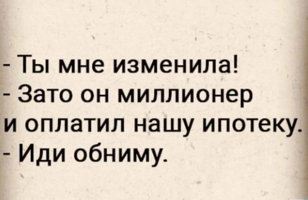 Ты мне изменила Зато он миллионер и оплатил нашу ипотеку Иди обниму