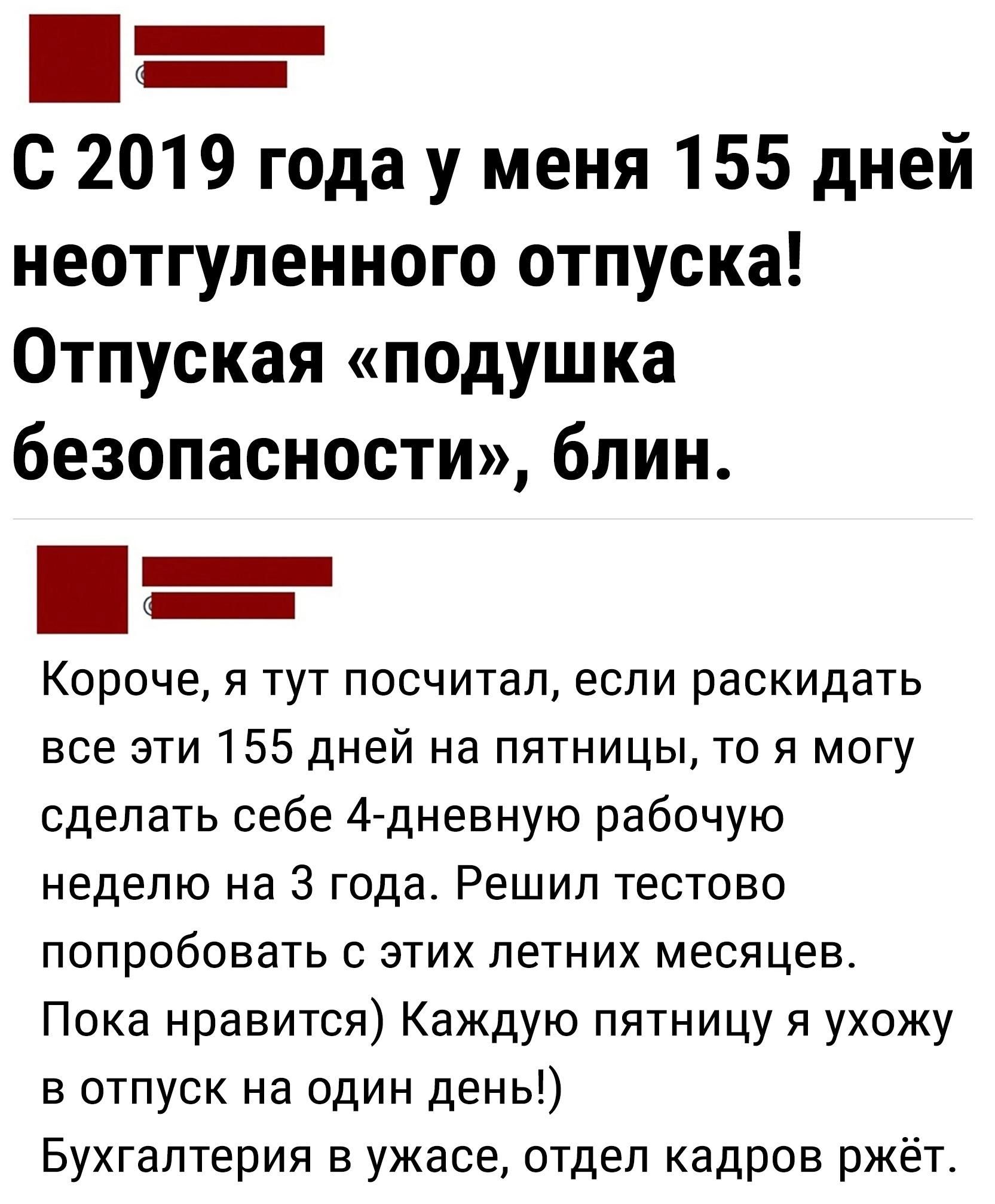 С 2019 года у меня 155 дней неотгуленного отпуска Отпуская подушка безопасности блин _ _ Короче я тут посчитал если раскидать все эти 155 дней на пятницы то я могу сделать себе 4 дневную рабочую неделю на 3 года Решил тестово попробовать с этих летних месяцев Пока нравится Каждую пятницу я ухожу в отпуск на один день Бухгалтерия в ужасе отдел кадров ржёте