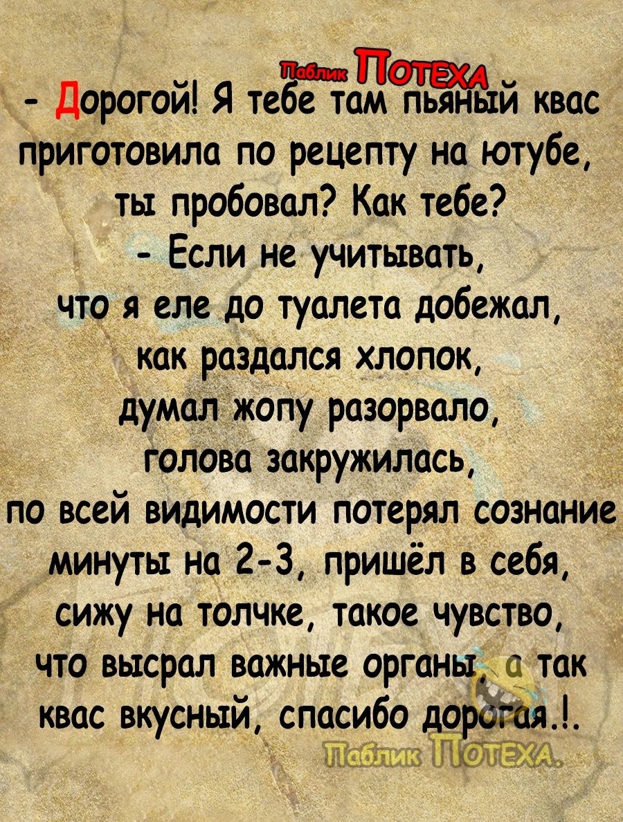 Дорогой Я тегеам квас приготовила по рецепту на ютубе ты пробовал Как тебе Если не учитывать что я еле до туалета добежал как раздался хлопок думал жопу разорвало голова закружилась по всей видимости потерял сознание минуты на 2 3 пришёл в себя сижу на толчке такое чувство ЧТО ВШСРОЛ важные ОРГОН О ТОК квас вкусный спасибоо 1пьз