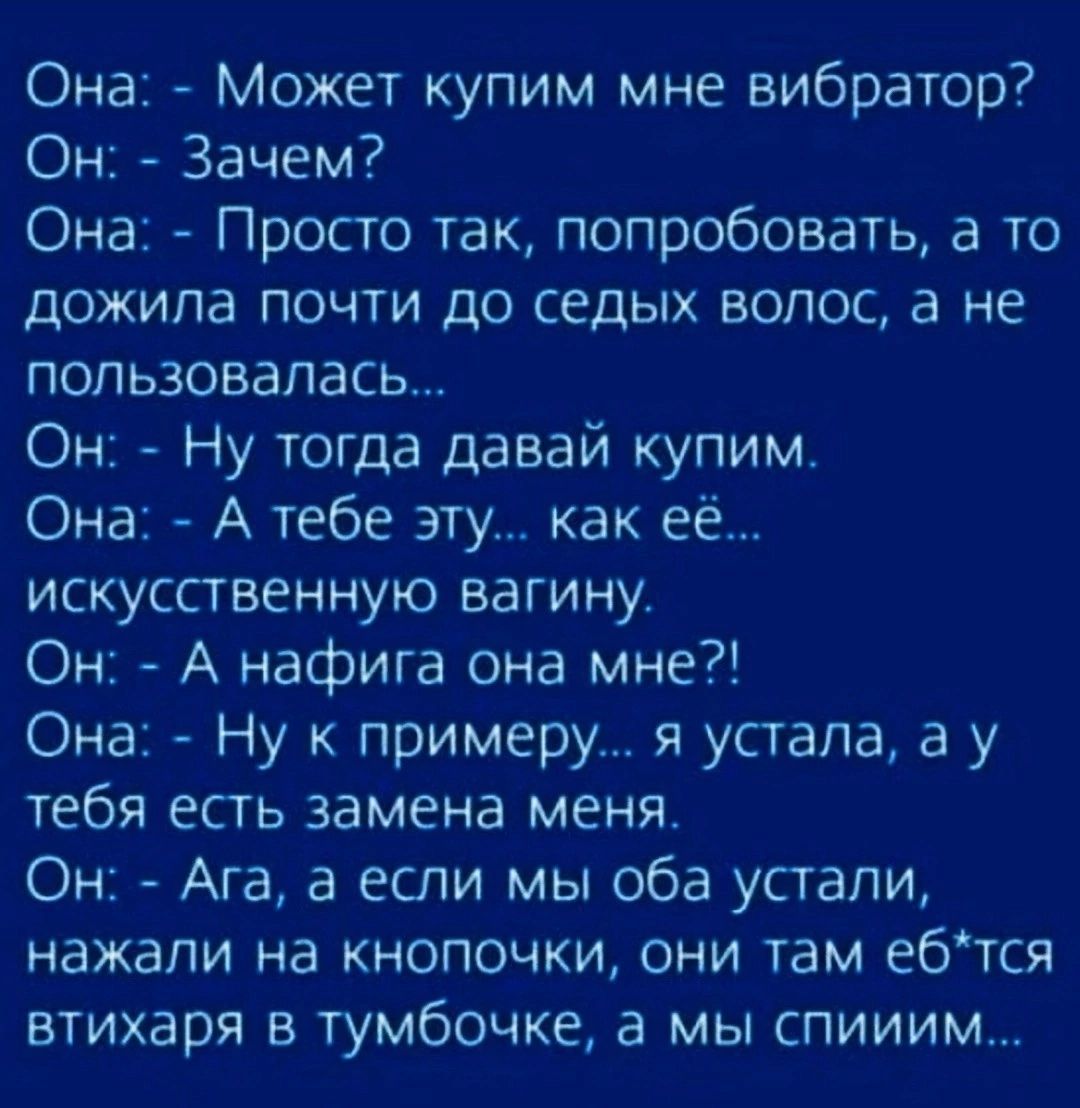 Она Может купим мне вибратор Он Зачем Она Просто так попробовать а то дожила почти до седых волос а не попъзовапась Он Ну тогда давай купим Она А тебе эту как её искусственную вагину Он А нафига она мне Она Ну к примеру я устала а у тебя есть замена меня Он Ага а если мы оба устали нажали на кнопочки они там ебтся втихаря в тумбочке а мы спииим