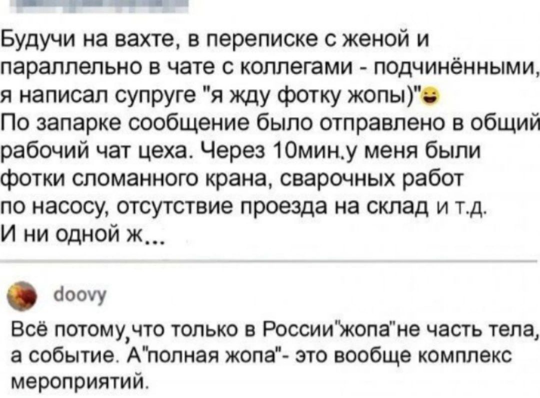 ___ Будучи на вахте в переписке с женой и параллельно в чате коллегами подчинёнными я написал супруге я жду ФОТ ку жопы По запарке сообщение было отправлено в общий рабочий чат цеха Через 10мину меня были фотки сломанного крана сварочных работ по насосу отсутствие проезда на склад и тд И ни одной ж аооиу вое потому_что только в Россиижопаив часть тела а событие Агюпиая жопгг это вообще комплекс ме