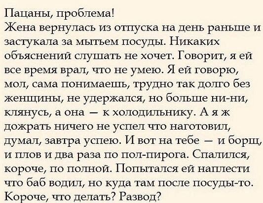 ПаЦнны проблема Жена вернулась из отпуска на день раньше и запукдпа за мьпъем посуды Никаких объяснений слушать не хочет Говорит я ей все время врал что не умею Я ей говорю мог сама понимаешь трудно так долго без жег шины не удержался но больше ни Ни клянусь а она к холодильнику А я ж пожрать ничего не успел что наготовищ думал завтра успею И вот на тебе и борщ и плов и два раза по поп пирога Спат