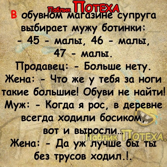 8 фувПсупруга выбирает мужу ботинки 45 малы 46 малы 47 малы Продавец Больше нету Жена Что же у тебя за ноги такие большие Обуви не найти Муж Когда я рос в деревне всегда ходили босикойіі вот и выросди Жена Да уж лучШеы 66 без трусов ходил