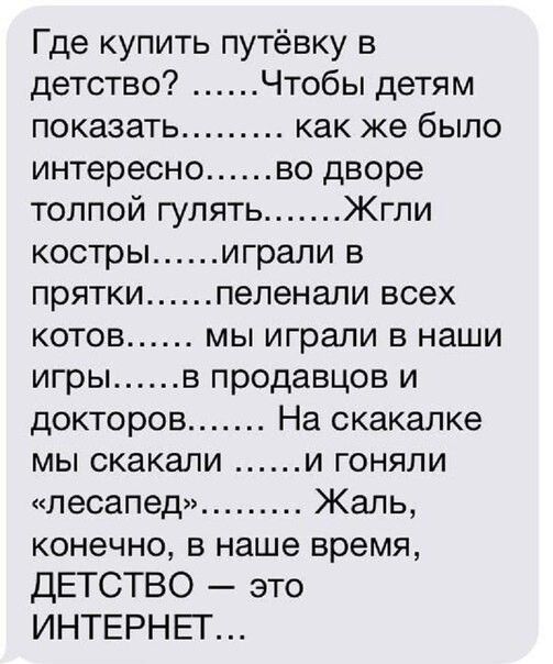 Где купить путёвку в детство Чтобы детям показать как же было интересно во дворе толпой гулять Жгли костры играли в прятки пеленали всех котов мы играли в наши игры в продавцов и докторов На скакалке мы скакали и гоняли лесапед Жаль конечно в наше время ДЕТСТВО это ИНТЕРНЕТ