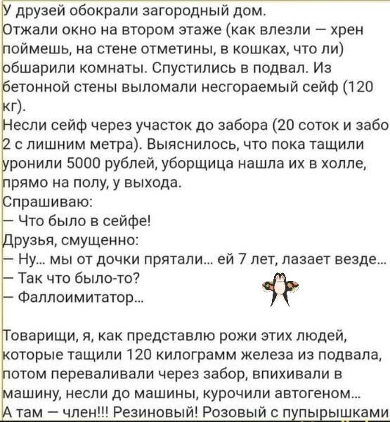 друзей обокрали загородный дом тжали окно на втором этаже как влезли хрен оймешь на стене отметины в кошках что ли бшарипи комнаты Спустипись в подвал Из етонной стены еыпомали несгораемый сейф 120 г если сейф через участок до забора 20 поток и забо с лишним метра Выяснилось что пока тащили ранили 5000 рублей уборщица нашла их в холле рпмо на полу у выхода прашиваю Что было в сейфе рузья смущенно 