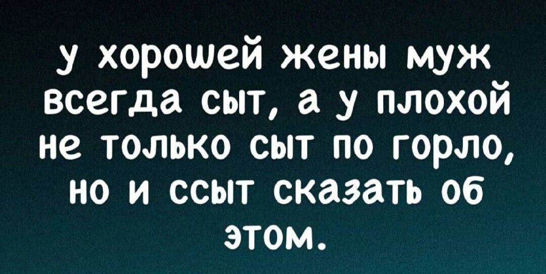 у хорошей жены муж всегда сыт а у плохой не только сыт по горло но и ссыт сказать об этом