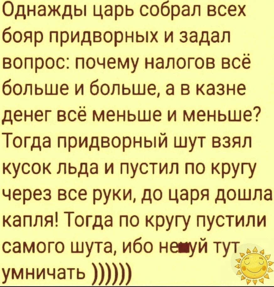 Однажды царь собрал всех бояр придворных и задал вопрос почему налогов всё больше и больше а в казне денег всё меньше и меньше Тогда придворный шут взял кусок льда и пустил по кругу через все руки до царя дошла капля Тогда по кругу пустили самого шута ибо не уй тут_ ум ничать