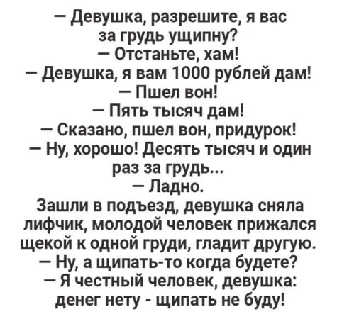 девушка разрешите я вас за грудь ущипну 0тстаньте хам девушка и вам 1000 рублей дам Пшел вон Пять тысяч дам Сказано пшел вон придурок Ну хорошо Десять тысяч и один раз за грудь Ладно Зашли в подъезд девушка сняла лифчик молодой человек прижался щекой к одной груди гладит другую Ну а щипать то когда будете Я честный человек девушка денег нету щипать не буду