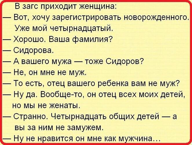 В загс приходит женщина Вот хочу зарегистрировать новорожденного Уже мой четырнадцатый Хорошо Ваша фамилия Сидорова А вашего мужа тоже Сидоров Не он мне не муж То есть отец вашего ребенка вам не муж Ну да Вообще то он отец всех моих детей но мы не женаты Странно Четырнадцать общих детей а вы за ним не замужем Н не навится он мне как м жчина