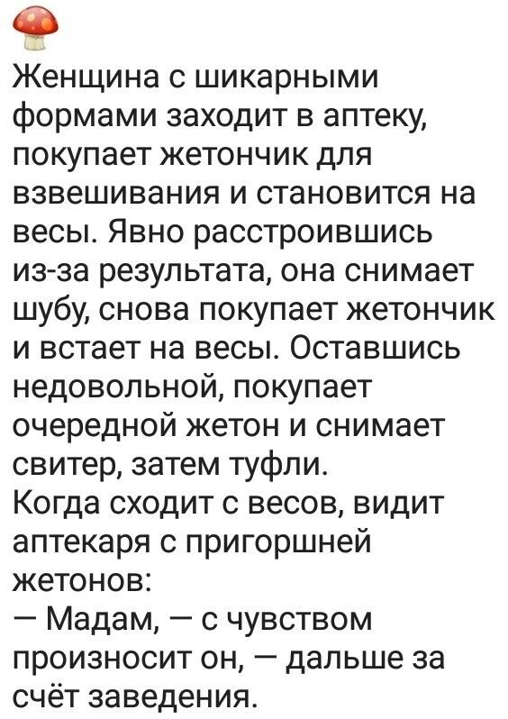 Женщина с шикарными формами заходит в аптеку покупает жетончик для взвешивания и становится на весы Явно расстроившись изза результата она снимает шубу снова покупает жетончик и встает на весы Оставшись недовольной покупает очередной жетон и снимает свитер затем туфли Когда сходит с весов видит аптекаря с пригоршней жетонов Мадам с чувством произносит он дальше за счёт заведения