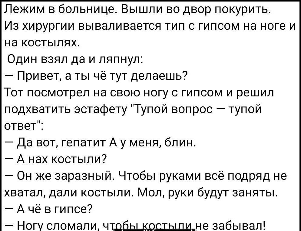 Лежим в больнице Вышли во двор покурить Иа хирургии вываливается тип с гипсом на ноге и на костылях Один взял да и ляпнул Привет а ты чё тут делаешь Тот посмотрел на свою ногу с гипсом и решил подхватить эстафету Тупой вопрос тупой ответ 7 да вот гепатит А у меня блин _ А нах костыли Он же заразный Чтобы руками всё подряд не хватапдапи костыли Мол руки будут заняты А чё в гипсе7 Ногу сломали чшбьщ