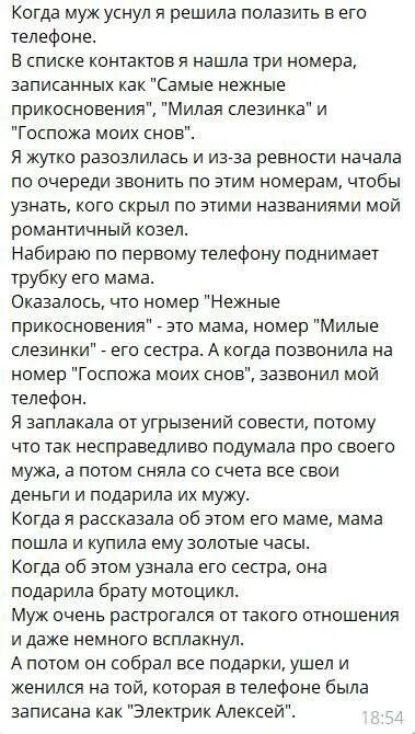 Когда муж уснул я решила полазить в его телефоне В списке контактов я нашла три номера записанных как Самые нежные прикосновения Милая слезинка и Госпожа моих снов Я жутко разозлилась и изгза ревности начала по очереди звонить по этим номерам чтобы узнать кого скрыл по этими названиями мой романтичный козелт Набираю по первому телефону поднимает трубку его мама Оказалось что номер Нежные прикоснов