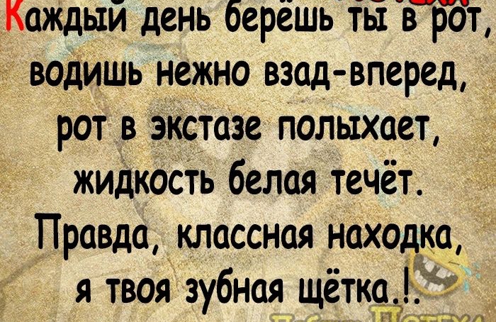 наПаше Каждыи день берешь ты в р т водишь нежно взад вперед рот в экстазе полыхает жидкость белая течёт Правда классная находка я твоя зубная щётка и А НШ В