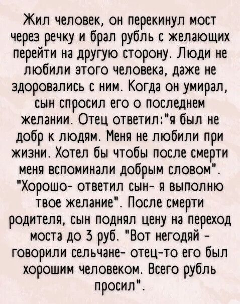 Жил человек он Перекинул мост через речку и брал рубль с желающих перейти на другую сторону Люди не любили этого человека даже не здоровались ним Когда он умирал сын спросил его о последнем желании Отец ответиля был не добр к людям Меня не любили при жизни Хотел бы чтобы после смерти меня вспоминали добрым словом Хорошо ответил сын и выполню твое желание После смерти родителя сын поднял цену на пе