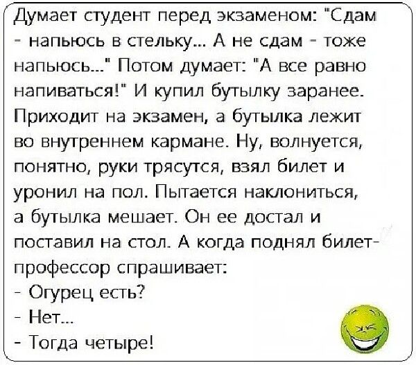 Думает студент перед экзаменом Сдам напьюсь в пищу А не сдам тоже напьюсь Потом думает А все равно напиваться И купил бугылку заранее Приходит на экзамен 3 бутьшка лежит во внутреннем кармане Ну волнуется понятно руки трясутся взял билет и уронил на пол Пытается наклониться а бутьшка мешает Он ее Достал и поставил на стол А когда поднял билет профессор спрашивает Огурец есть Нет Тогда четыре