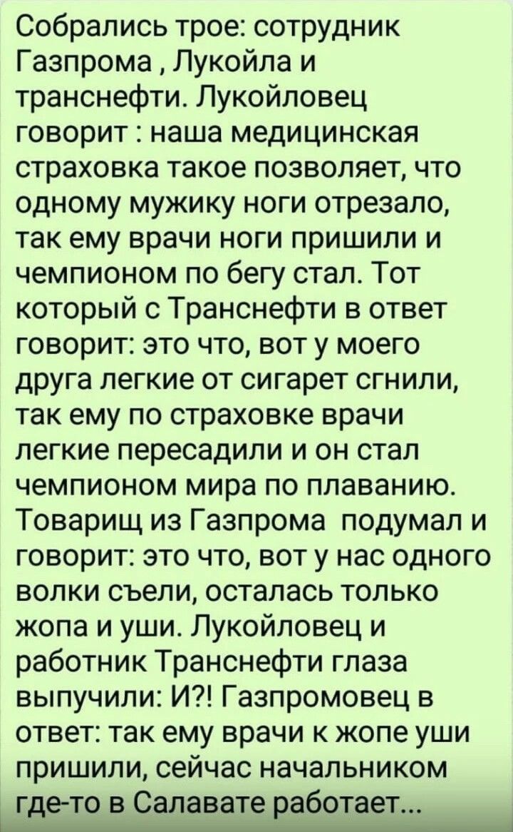 Собрались трое сотрудник Газпрома Лукойла и транснефти Лукойловец говорит наша медицинская страховка такое позволяет что одному мужику ноги отрезало так ему врачи ноги пришили и чемпионом по бегу стал Тот который с Транснефти в ответ говорит это что вот у моего друга легкие от сигарет сгнили так ему по страховке врачи пегкие пересадили и он стал чемпионом мира по плаванию Товарищ из Газпрома подум