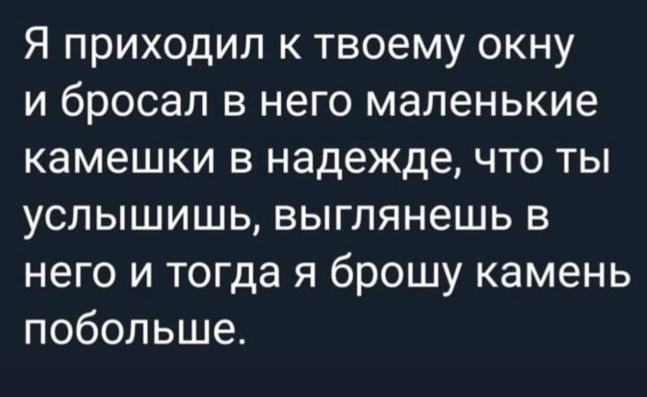 Я приходил к твоему окну и бросал в него маленькие камешки в надежде что ты услышишь выглянешь в него и тогда я брошу камень побольше