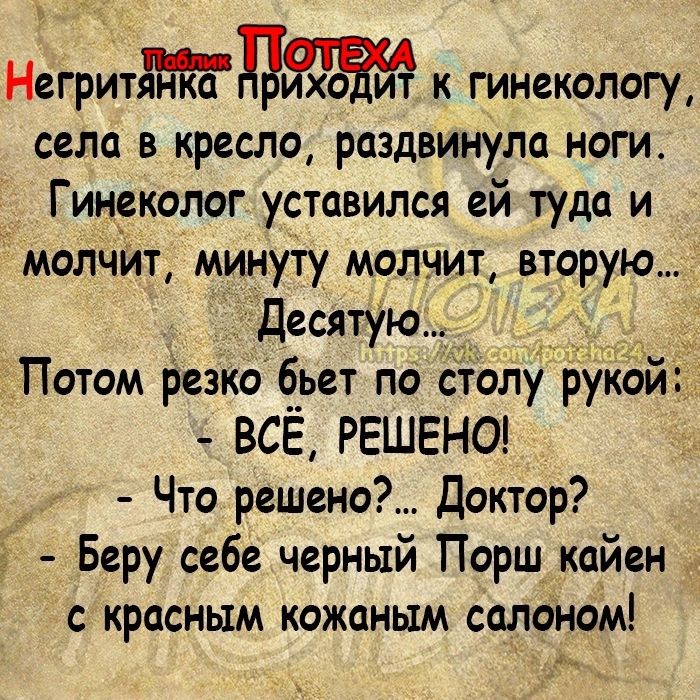 _ Негритянкп дЯхЁиЧ к гинекологу села в кресло раздвинула ноги Гинеколог уставился ей туда и молчйт минуту молчит вторую десятую _ Потом Резко бьет по отолу рукой ВСЁ РЕШЕНО Что решено Доктор Беру себе черный Порш кайен с красным кожаным салоном