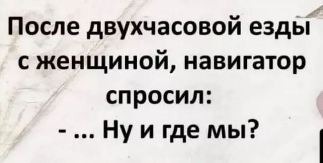 После двухчасовой езды сженщиной навигатор спросил Ну и где мы