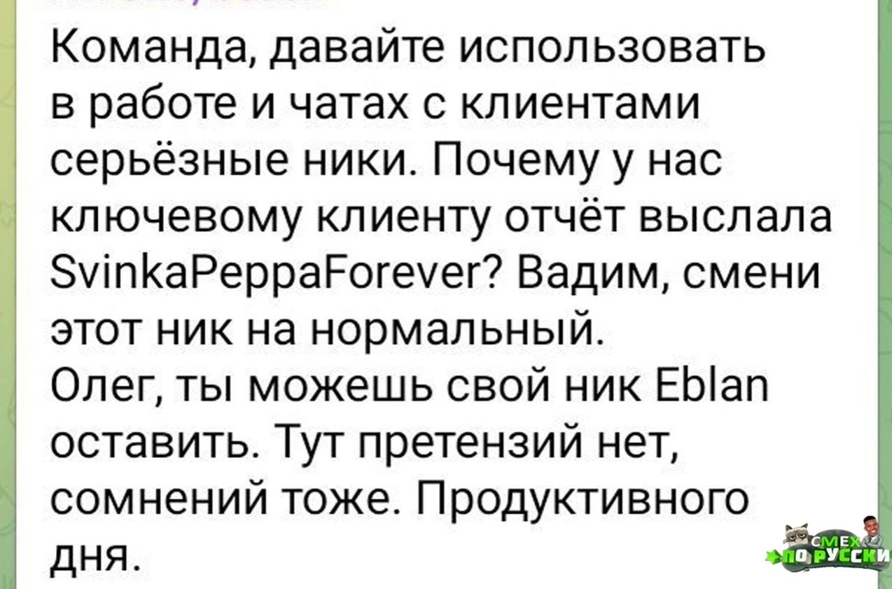 Команда давайте использовать в работе и чатах с клиентами серьёзные ники Почему у нас ключевому клиенту отчёт выслала мпКаРерраЁЕогеуег Вадим смени этот ник на нормальный Олег ты можешь свой ник ЕЫап оставить Тут претензий нет сомнений тоже Продуктивного дня