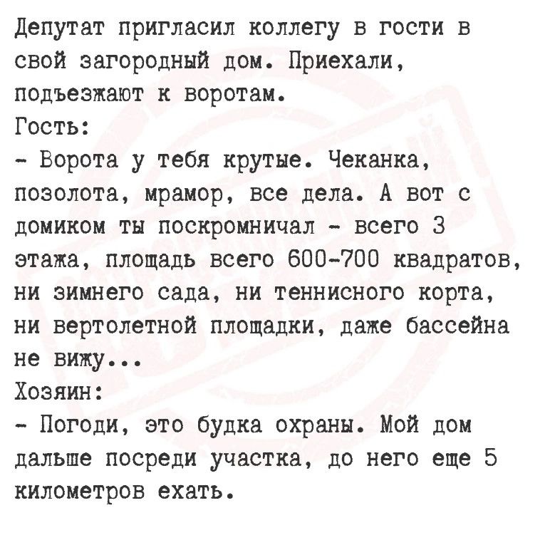 Депутат пригласил коллегу в гости в свой загородный дом Приехали подъезжают к воротам Гость Ворота у тебя крутые Чеканка позолота мрамор все дела А вот с домиком ты поскромничал всего 3 этажа площадь всего 600 700 квадратов ни зимнего сада ни теннисного корта ни вертолетной площадки даже бассейна не вижу Хозяин Погоди это будка охраны Мой дом дальш