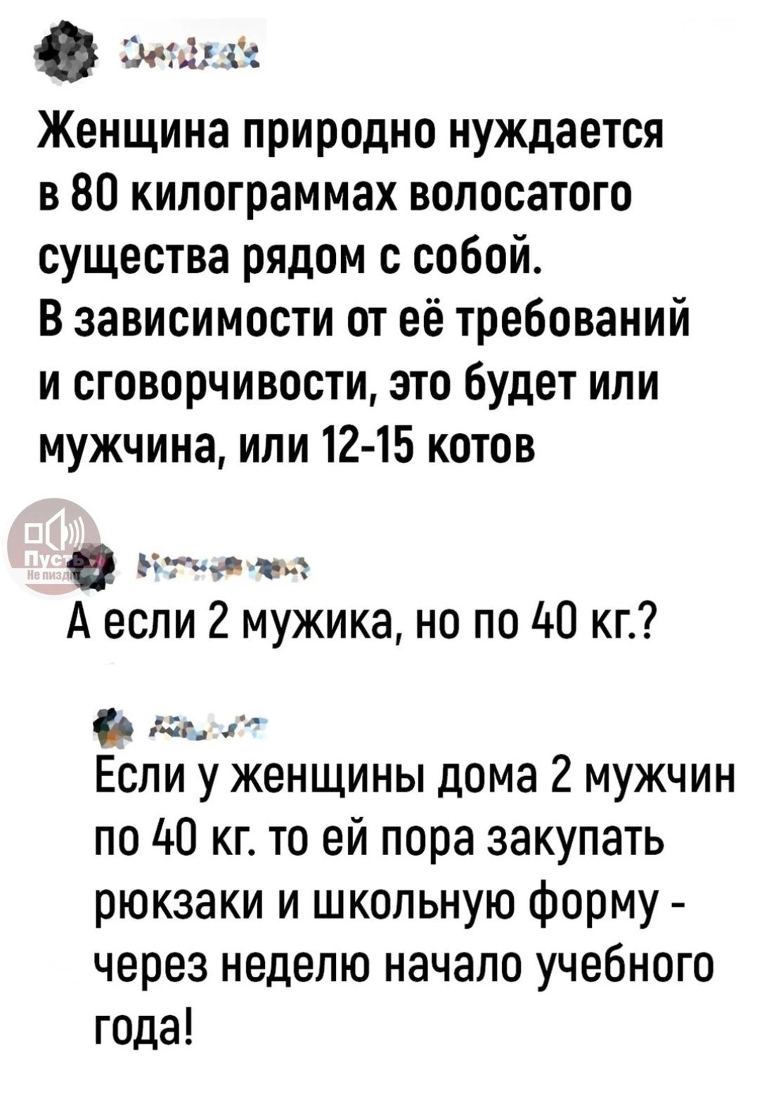 Эеыуах Женщина природно нуждается в 80 килограммах волосатого существа рядом с собой В зависимости от её требований и сговорчивости это будет или мужчина или 12 15 котов е вна Аесли 2 мужика но по 40 кг в Ёпи у женщины дома 2 мужчин по 40 кг то ей пора закупать рюкзаки и школьную форму через неделю начало учебного года