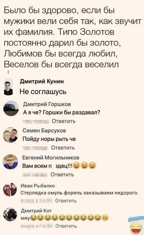 Было бы здорово если бы мужики вели себя так как звучит их фамилия Типо Золотов постоянно дарил бы золото Любимов бы всегда любил Веселов бы всегда веселил Дмитрий Кунин Не соглашусь Дмитрий Горшков Аяче Горшки бы раздавал Ответить Семен Барсуков Пойду норы рыть че Ответить Евгений Могильников Вам всем п здеци Ответить Иван Рыбалко Стерлядка омуль 