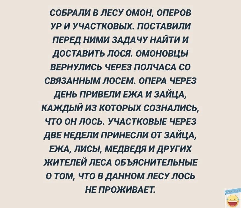 СОБРАЛИ В ЛЕСУ ОМОН ОПЕРОВ УР И УЧАСТКОВЫХ ПОСТАВИЛИ ПЕРЕД НИМИ ЗАДАЧУ НАЙТИ И ДОСТАВИТЬ ЛОСЯ ОМОНОВЦЫ ВЕРНУЛИСЬ ЧЕРЕЗ ПОЛЧАСА СО СВЯЗАННЫМ ЛОСЕМ ОПЕРА ЧЕРЕЗ ДЕНЬ ПРИВЕЛИ ЕЖА И ЗАЙЦА КАЖДЫЙ ИЗ КОТОРЫХ СОЗНАЛИСЬ ЧТО ОН ЛОСЬ УЧАСТКОВЫЕ ЧЕРЕЗ ДВЕ НЕДЕЛИ ПРИНЕСЛИ ОТ ЗАЙЦА ЕЖА ЛИСЫ МЕДВЕДЯ И ДРУГИХ ЖИТЕЛЕЙ ЛЕСА ОБЪЯСНИТЕЛЬНЫЕ о ТОМ ЧТО В ДАННОМ ЛЕСУ ЛОС