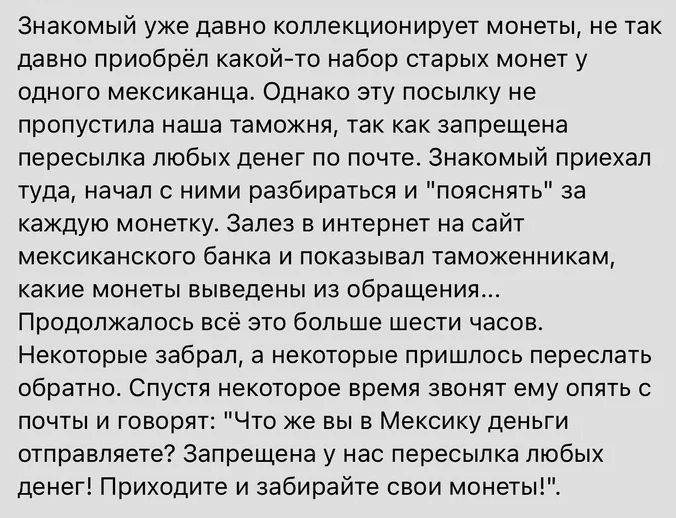 Знакомый уже давно коллекционирует монеты не так давно приобрёл какой то набор старых монет у одного мексиканца Однако эту посылку не пропустила наша таможня так как запрещена пересылка любых денег по почте Знакомый приехал туда начал с ними разбираться и пояснять за каждую монетку Залез в интернет на сайт мексиканского банка и показывал таможенник