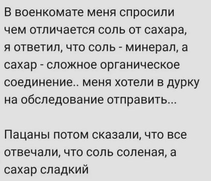 В военкомате меня спросили чем отличается соль от сахара я ответил что соль минерал а сахар сложное органическое соединение меня хотели в дурку на обследование отправить Пацаны потом сказали что все отвечали что соль соленая а сахар сладкий