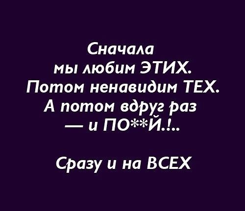 Сначала мы любим ЭТИХ Потом ненавидим ТЕХ А потом вдруг раз и ПОИ Сразу и на ВСЕХ