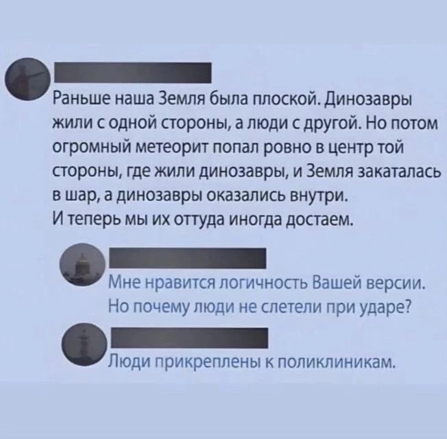 Раньше наша Земля была плоской Динозавры жили с одной стороны а люди с другой Но потом огромный метеорит попал ровно в центр той стороны где жили динозавры и Земля закаталась вшар а динозавры оказались внутри Итеперь мы их оттуда иногда достаем Мне нравится логичность Вашей версии Но почему люди не слетели при ударе Люди прикреплены к поликлиникам