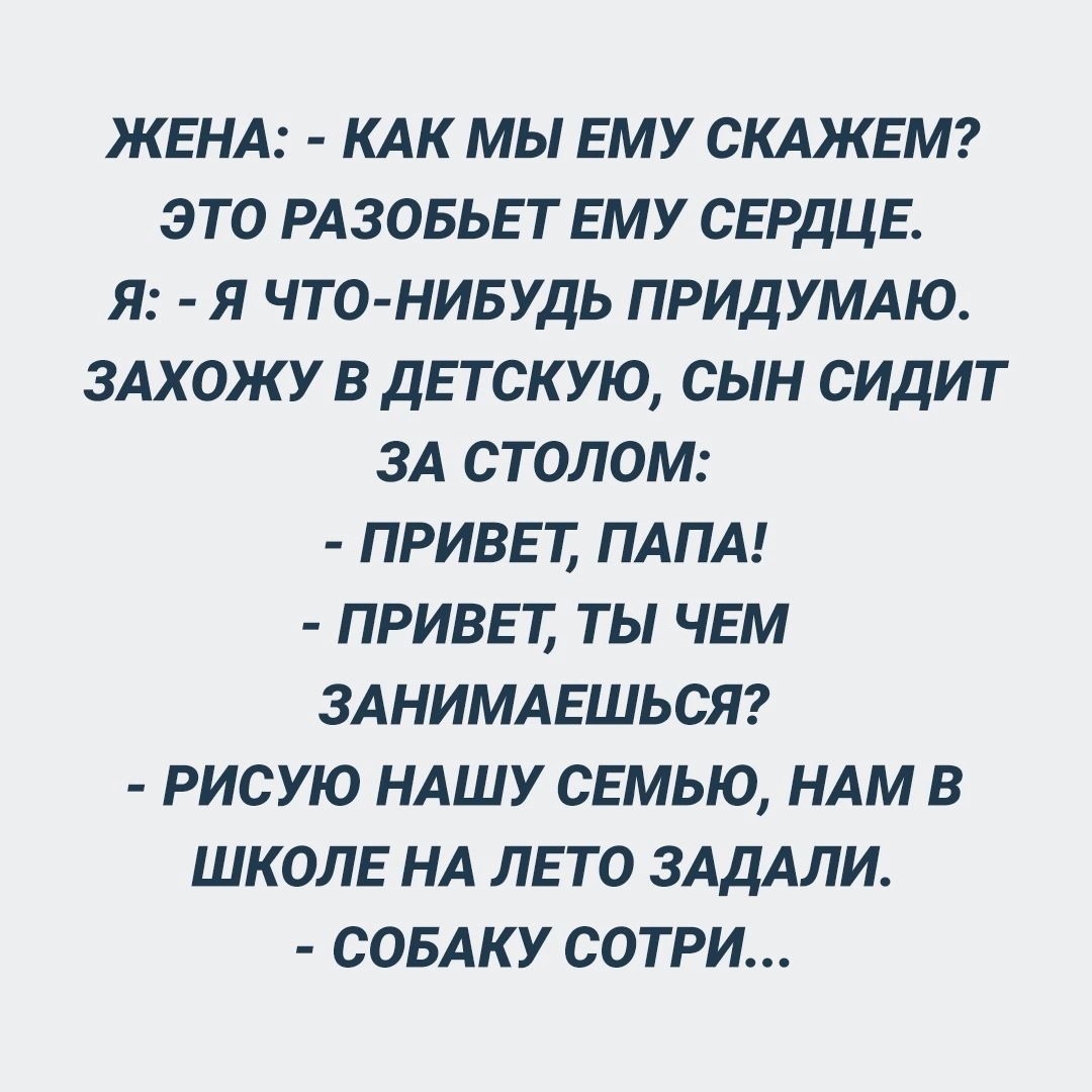 ЖЕНА КАК МЫ ЕМУ СКАЖЕМ ЭТО РАЗОБЬЕТ ЕМУ СЕРДЦЕ Я Я ЧТО НИБУДЬ ПРИДУМАЮ ЗАХОЖУ В ДЕТСКУЮ СЫН СИДИТ ЗА СТОЛОМ ПРИВЕТ ПАПА ПРИВЕТ ТЫ ЧЕМ ЗАНИМАЕШЬСЯ РИСУЮ НАШУ СЕМЬЮ НАМ В ШКОЛЕ НА ЛЕТО ЗАДАЛИ СОБАКУ СОТРИ