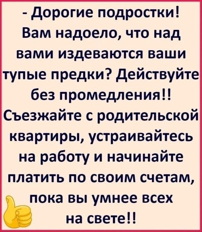 Дорогие подростки Вам надоело что над вами издеваются ваши тупые предки Действуйте без промедления Съезжайте с родительской квартиры устраивайтесь на работу и начинайте платить по своим счетам пока вы умнее всех ь на свете