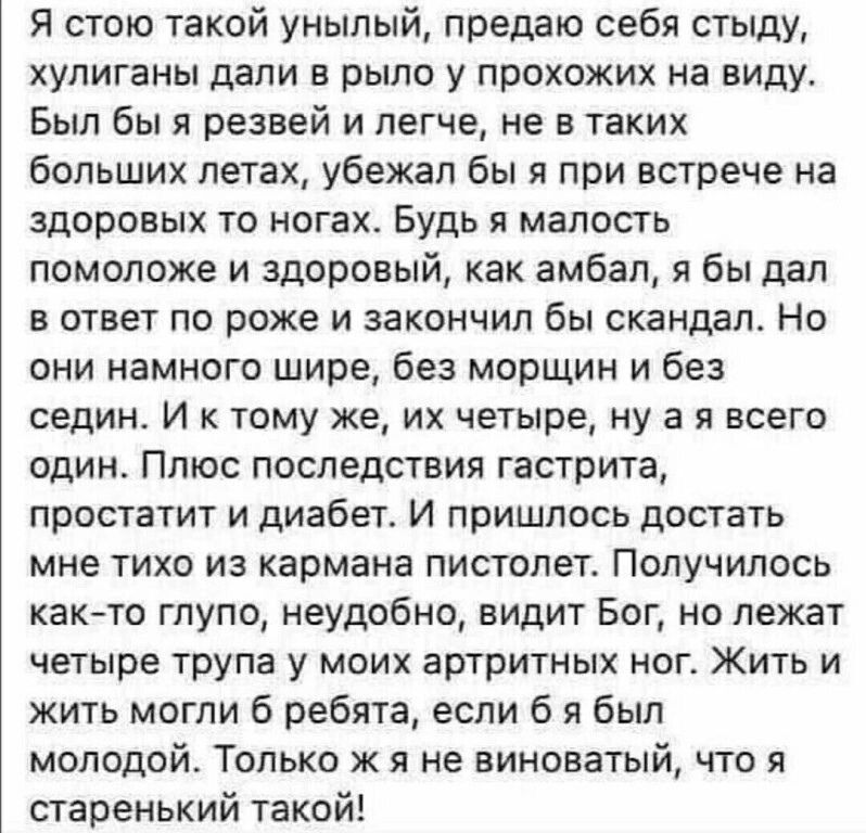 Я стою такой унылый предаю себя стыду хулиганы дали в рыло у прохожих на виду Был бы я резвей и легче не в таких больших летах убежал бы я при встрече на здоровых то ногах Будь я малость помоложе и здоровый как амбал я бы дал в ответ по роже и закончил бы скандал Но они намного шире без морщин и без седин И к тому же их четыре ну а я всего один Плю