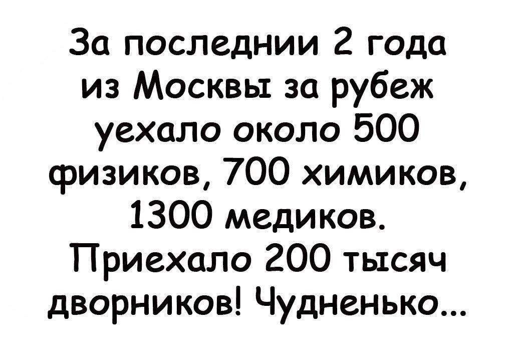 За последнии 2 года из Москвы за рубеж уехало около 500 физиков 700 химиков 1300 медиков Приехало 200 тысяч дворников Чудненько