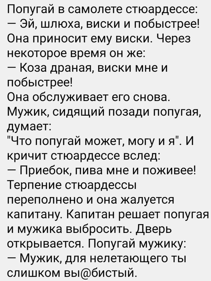Попугай в самолете стюардессе Эй шлюха виски и побыстрее Она приносит ему виски Через некоторое время он же Коза драная виски мне и побыстрее Она обслуживает его снова Мужик сидящий позади попугая думает Что попугай может могу и я И кричит стюардессе вслед Приебок пива мне и поживее Терпение стюардессы переполнено и она жалуется капитану Капитан ре