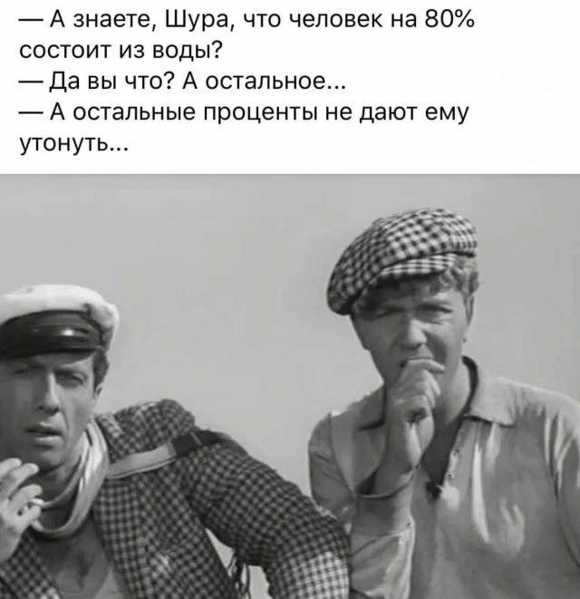 А знаете Шура что человек на 80 состоит из воды Да вы что А остальное А остальные проценты не дают ему утонуть