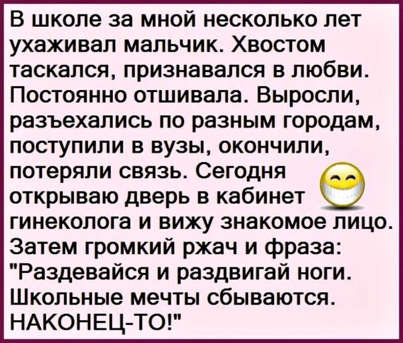 В школе за мной несколько лет ухаживал мальчик Хвостом таскался признавался в любви Постоянно отшивала Выросли разъехались по разным городам поступили в вузы окончили потеряли связь Сегодня открываю дверь в кабинет гинеколога и вижу знакомое лицо Затем громкий ржач и фраза Раздевайся и раздвигай ноги Школьные мечты сбываются НАКОНЕЦ ТО