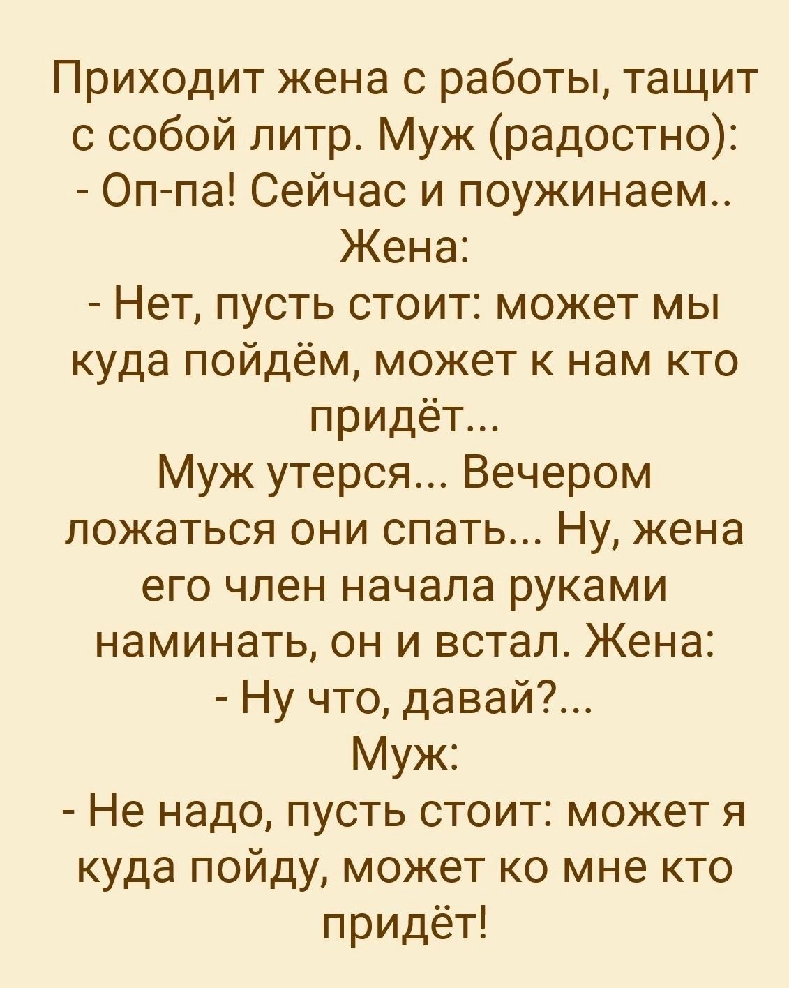 Приходит жена с работы тащит с собой литр Муж радостно Оп па Сейчас и поужинаем Жена Нет пусть стоит может мы куда пойдём может к нам кто придёт Муж утерся Вечером ложаться они спать Ну жена его член начала руками наминать он и встал Жена Ну что давай Муж Не надо пусть стоит может я куда пойду может ко мне кто придёт